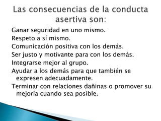 Ganar seguridad en uno mismo.
Respeto a sí mismo.
Comunicación positiva con los demás.
Ser justo y motivante para con los demás.
Integrarse mejor al grupo.
Ayudar a los demás para que también se
expresen adecuadamente.
Terminar con relaciones dañinas o promover su
mejoría cuando sea posible.
 