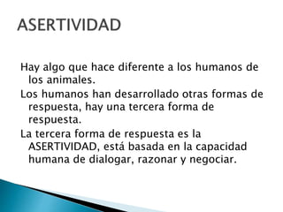 Hay algo que hace diferente a los humanos de
los animales.
Los humanos han desarrollado otras formas de
respuesta, hay una tercera forma de
respuesta.
La tercera forma de respuesta es la
ASERTIVIDAD, está basada en la capacidad
humana de dialogar, razonar y negociar.
 
