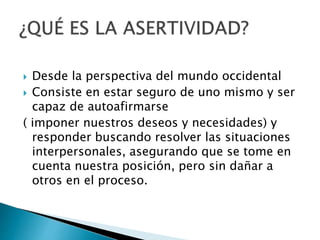  Desde la perspectiva del mundo occidental
 Consiste en estar seguro de uno mismo y ser
capaz de autoafirmarse
( imponer nuestros deseos y necesidades) y
responder buscando resolver las situaciones
interpersonales, asegurando que se tome en
cuenta nuestra posición, pero sin dañar a
otros en el proceso.
 