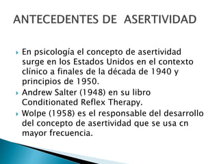  En psicología el concepto de asertividad
surge en los Estados Unidos en el contexto
clínico a finales de la década de 1940 y
principios de 1950.
 Andrew Salter (1948) en su libro
Conditionated Reflex Therapy.
 Wolpe (1958) es el responsable del desarrollo
del concepto de asertividad que se usa cn
mayor frecuencia.
 