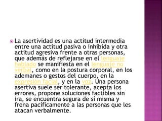  La asertividad es una actitud intermedia
entre una actitud pasiva o inhibida y otra
actitud agresiva frente a otras personas,
que además de reflejarse en el lenguaje
hablado se manifiesta en el lenguaje no
verbal, como en la postura corporal, en los
ademanes o gestos del cuerpo, en la
expresión facial, y en la voz. Una persona
asertiva suele ser tolerante, acepta los
errores, propone soluciones factibles sin
ira, se encuentra segura de sí misma y
frena pacíficamente a las personas que les
atacan verbalmente.
 