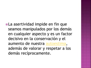 La asertividad impide en fin que
seamos manipulados por los demás
en cualquier aspecto y es un factor
decisivo en la conservación y el
aumento de nuestra autoestima,
además de valorar y respetar a los
demás recíprocamente.
 