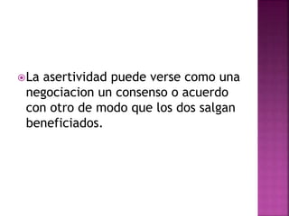 La asertividad puede verse como una
negociacion un consenso o acuerdo
con otro de modo que los dos salgan
beneficiados.
 