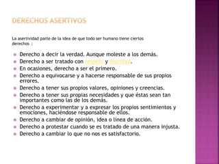 La asertividad parte de la idea de que todo ser humano tiene ciertos
derechos :
 Derecho a decir la verdad. Aunque moleste a los demás.
 Derecho a ser tratado con respeto y dignidad.
 En ocasiones, derecho a ser el primero.
 Derecho a equivocarse y a hacerse responsable de sus propios
errores.
 Derecho a tener sus propios valores, opiniones y creencias.
 Derecho a tener sus propias necesidades y que éstas sean tan
importantes como las de los demás.
 Derecho a experimentar y a expresar los propios sentimientos y
emociones, haciéndose responsable de ellos.
 Derecho a cambiar de opinión, idea o línea de acción.
 Derecho a protestar cuando se es tratado de una manera injusta.
 Derecho a cambiar lo que no nos es satisfactorio.
 