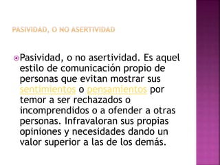 Pasividad, o no asertividad. Es aquel
estilo de comunicación propio de
personas que evitan mostrar sus
sentimientos o pensamientos por
temor a ser rechazados o
incomprendidos o a ofender a otras
personas. Infravaloran sus propias
opiniones y necesidades dando un
valor superior a las de los demás.
 