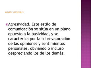 Agresividad. Este estilo de
comunicación se sitúa en un plano
opuesto a la pasividad, y se
caracteriza por la sobrevaloración
de las opiniones y sentimientos
personales, obviando o incluso
despreciando los de los demás.
 