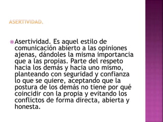 Asertividad. Es aquel estilo de
comunicación abierto a las opiniones
ajenas, dándoles la misma importancia
que a las propias. Parte del respeto
hacia los demás y hacia uno mismo,
planteando con seguridad y confianza
lo que se quiere, aceptando que la
postura de los demás no tiene por qué
coincidir con la propia y evitando los
conflictos de forma directa, abierta y
honesta.
 