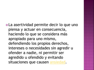 La asertividad permite decir lo que uno
piensa y actuar en consecuencia,
haciendo lo que se considera más
apropiado para uno mismo,
defendiendo los propios derechos,
intereses o necesidades sin agredir u
ofender a nadie, ni permitir ser
agredido u ofendido y evitando
situaciones que causen ansiedad.
 