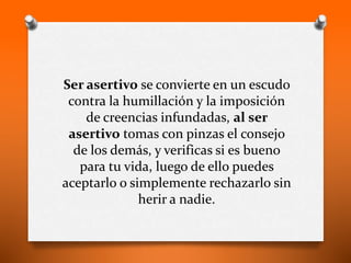 Ser asertivo se convierte en un escudo
contra la humillación y la imposición
de creencias infundadas, al ser
asertivo tomas con pinzas el consejo
de los demás, y verificas si es bueno
para tu vida, luego de ello puedes
aceptarlo o simplemente rechazarlo sin
herir a nadie.
 