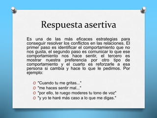 Respuesta asertiva
Es una de las más eficaces estrategias para
conseguir resolver los conflictos en las relaciones. El
primer paso es identificar el comportamiento que no
nos gusta, el segundo paso es comunicar lo que ese
comportamiento nos hace sentir, el tercero es
mostrar nuestra preferencia por otro tipo de
comportamiento y el cuarto es reforzarle a esa
persona si cambia y hace lo que le pedimos. Por
ejemplo:
O "Cuando tu me gritas..."
O "me haces sentir mal..."
O "por ello, te ruego moderes tu tono de voz"
O "y yo te haré más caso a lo que me digas."
 