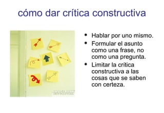 cómo dar crítica constructiva
 Hablar por uno mismo.
 Formular el asunto
como una frase, no
como una pregunta.
 Limitar la crítica
constructiva a las
cosas que se saben
con certeza.
 