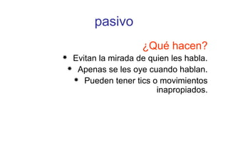 pasivo
¿Qué hacen?
 Evitan la mirada de quien les habla.
 Apenas se les oye cuando hablan.
 Pueden tener tics o movimientos
inapropiados.
 