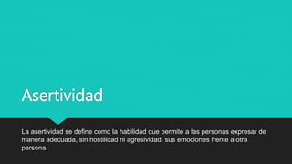 Asertividad
La asertividad se define como la habilidad que permite a las personas expresar de
manera adecuada, sin hostilidad ni agresividad, sus emociones frente a otra
persona.
 