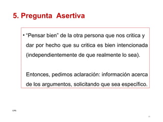 5. Pregunta Asertiva
• “Pensar bien” de la otra persona que nos critica y
dar por hecho que su critica es bien intencionada
(independientemente de que realmente lo sea).
Entonces, pedimos aclaración: información acerca
de los argumentos, solicitando que sea específico.

CPG
36

 