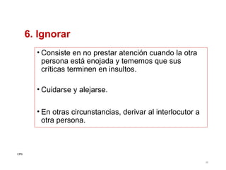 6. Ignorar
• Consiste en no prestar atención cuando la otra
persona está enojada y tememos que sus
críticas terminen en insultos.
• Cuidarse y alejarse.
• En otras circunstancias, derivar al interlocutor a
otra persona.

CPG
38

 