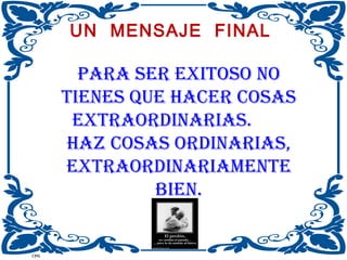 UN MENSAJE FINAL

PARA sER ExiTOsO NO
TiENEs quE hACER COsAs
ExTRAORDiNARiAs.
hAz COsAs ORDiNARiAs,
ExTRAORDiNARiAMENTE
biEN.
47
CPG

 
