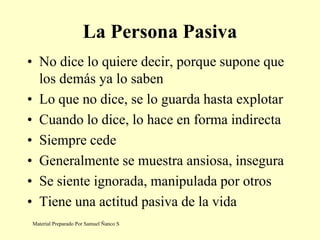 La Persona Pasiva
• No dice lo quiere decir, porque supone que
los demás ya lo saben
• Lo que no dice, se lo guarda hasta explotar
• Cuando lo dice, lo hace en forma indirecta
• Siempre cede
• Generalmente se muestra ansiosa, insegura
• Se siente ignorada, manipulada por otros
• Tiene una actitud pasiva de la vida
Material Preparado Por Samuel Ñanco S
 