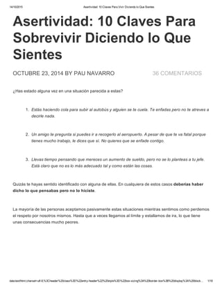 14/10/2015 Asertividad: 10 Claves Para Vivir Diciendo lo Que Sientes
data:text/html;charset=utf­8,%3Cheader%20class%3D%22entry­header%22%20style%3D%22box­sizing%3A%20border­box%3B%20display%3A%20block… 1/18
36 COMENTARIOS
Asertividad: 10 Claves Para
Sobrevivir Diciendo lo Que
Sientes
OCTUBRE 23, 2014 BY PAU NAVARRO
¿Has estado alguna vez en una situación parecida a estas?
1.  Estás haciendo cola para subir al autobús y alguien se te cuela. Te enfadas pero no te atreves a
decirle nada.
2.  Un amigo te pregunta si puedes ir a recogerlo al aeropuerto. A pesar de que te va fatal porque
tienes mucho trabajo, le dices que sí. No quieres que se enfade contigo.
3.  Llevas tiempo pensando que mereces un aumento de sueldo, pero no se lo planteas a tu jefe.
Está claro que no es lo más adecuado tal y como están las cosas.
Quizás te hayas sentido identificado con alguna de ellas. En cualquiera de estos casos deberías haber
dicho lo que pensabas pero no lo hiciste.
La mayoría de las personas aceptamos pasivamente estas situaciones mientras sentimos como perdemos
el respeto por nosotros mismos. Hasta que a veces llegamos al límite y estallamos de ira, lo que tiene
unas consecuencias mucho peores.
 