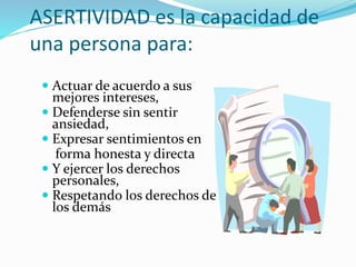 ASERTIVIDAD es la capacidad de
una persona para:
 Actuar de acuerdo a sus
mejores intereses,
 Defenderse sin sentir
ansiedad,
 Expresar sentimientos en
forma honesta y directa
 Y ejercer los derechos
personales,
 Respetando los derechos de
los demás
 