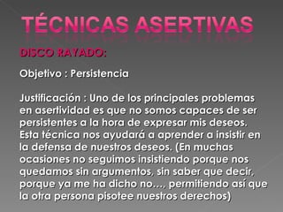 DISCO RAYADO:  Objetivo : Persistencia  Justificación : Uno de los principales problemas en asertividad es que no somos capaces de ser persistentes a la hora de expresar mis deseos. Esta técnica nos ayudará a aprender a insistir en la defensa de nuestros deseos. (En muchas ocasiones no seguimos insistiendo porque nos quedamos sin argumentos, sin saber que decir, porque ya me ha dicho no…, permitiendo así que la otra persona pisotee nuestros derechos)  