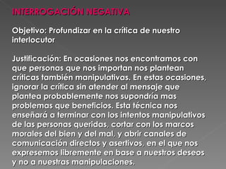 INTERROGACIÓN NEGATIVA   Objetivo: Profundizar en la crítica de nuestro interlocutor  Justificación: En ocasiones nos encontramos con que personas que nos importan nos plantean críticas también manipulativas. En estas ocasiones, ignorar la crítica sin atender al mensaje que plantea probablemente nos supondría mas problemas que beneficios. Esta técnica nos enseñará a terminar con los intentos manipulativos de las personas queridas, cortar con los marcos morales del bien y del mal, y abrir canales de comunicación directos y asertivos, en el que nos expresemos libremente en base a nuestros deseos y no a nuestras manipulaciones.  