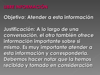 LIBRE INFORMACIÓN  Objetivo: Atender a esta información  Justificación: A lo largo de una conversación, el otro también ofrece información importante sobre si mismo. Es muy importante atender a esta información y corresponderla. Debemos hacer notar que la hemos recibido y tomado en consideración 