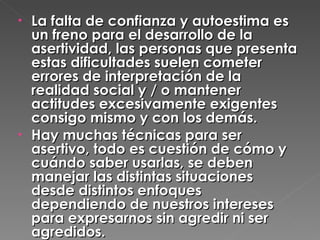 La falta de confianza y autoestima es un freno para el desarrollo de la asertividad, las personas que presenta estas dificultades suelen cometer errores de interpretación de la realidad social y / o mantener actitudes excesivamente exigentes consigo mismo y con los demás. Hay muchas técnicas para ser asertivo, todo es cuestión de cómo y cuándo saber usarlas, se deben manejar las distintas situaciones desde distintos enfoques dependiendo de nuestros intereses para expresarnos sin agredir ni ser agredidos. 