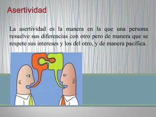 La asertividad es la manera en la que una persona
resuelve sus diferencias con otro pero de manera que se
respete sus intereses y los del otro, y de manera pacifica.