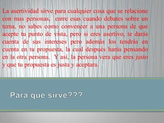 La asertividad sirve para cualquier cosa que se relacione
con mas personas, entre esas cuando debates sobre un
tema, no sabes como convencer a una persona de que
acepte tu punto de vista, pero si eres asertivo, te darás
cuenta de sus intereses pero además los tendrás en
cuenta en tu propuesta, la cual después harás pensando
en la otra persona. Y así, la persona vera que eres justo
y que tu propuesta es justa y aceptara.