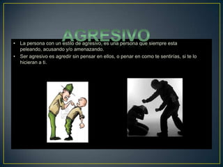 •
•
La persona con un estilo de agresivo, es una persona que siempre esta
peleando, acusando y/o amenazando.
Ser agresivo es agredir sin pensar en ellos, o penar en como te sentirías, si te lo
hicieran a ti.