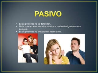 •
•
•
Estas personas no se defienden.
No le prestan atención a los insultos ni nada ellos ignoran a esa
persona.
Estas personas no provocan ni hacen daño.
