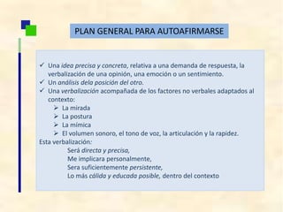 PLAN GENERAL PARA AUTOAFIRMARSE
 Una idea precisa y concreta, relativa a una demanda de respuesta, la
verbalización de una opinión, una emoción o un sentimiento.
 Un análisis dela posición del otro.
 Una verbalización acompañada de los factores no verbales adaptados al
contexto:
 La mirada
 La postura
 La mímica
 El volumen sonoro, el tono de voz, la articulación y la rapidez.
Esta verbalización:
Será directa y precisa,
Me implicara personalmente,
Sera suficientemente persistente,
Lo más cálida y educada posible, dentro del contexto
 