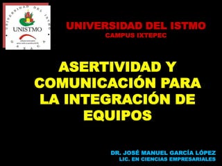 ASERTIVIDAD Y
COMUNICACIÓN PARA
LA INTEGRACIÓN DE
EQUIPOS
DR. JOSÉ MANUEL GARCÍA LÓPEZ
LIC. EN CIENCIAS EMPRESARIALES
UNIVERSIDAD DEL ISTMO
CAMPUS IXTEPEC
 