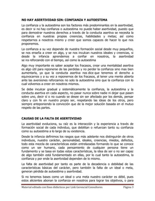 NO HAY ASERTIVIDAD SIN: CONFIANZA Y AUTOESTIMA
La confianza y la autoestima son los factores más predominantes en la asertividad,
es decir si no hay confianza o autoestima no puede haber asertividad, puesto que
para demostrar nuestros derechos a través de la conducta asertiva se necesita la
confianza en nuestras propias creencias, habilidades y metas; así como
respetarnos a nosotros mismo y creer que somos capaces de hacer lo que nos
proponemos.
La confianza a su vez depende de nuestra formación social desde muy pequeños,
se nos enseña a creer en algo, y se nos inculcan nuestros ideales y creencias, si
desde la infancia aprendemos a confiar en nosotros, la asertividad
se ira reforzando con el tiempo, así como la autoestima
Algo muy importante es saber aceptar los fracasos, crear una mentalidad asertiva
es algo útil para reponerse de las perdidas y no perder la confianza sino mas bien
aumentarla, ya que la conducta asertiva nos dice que tenemos el derecho a
equivocarnos y a su vez a reponernos de los fracasos, al tener una mente abierta
ante las aversiones reforzamos no solo la autoestima sino que la confianza con lo
cual volvemos a creer en nosotros mismos.
Se debe inculcar gradual y sistemáticamente la confianza, la autoestima y la
conducta asertiva en cada aspecto, no pasar nunca sobre nadie ni dejar que pasen
sobre uno, decir sí o no cuando se desee sin ser afectado por los demás, pensar
claro y con fe en nuestro propio ser, respetando las ideas de los otros, pero
siempre anteponiendo la convicción que de la mejor solución basada en el mutuo
respeto de las partes.


CAUSAS DE LA FALTA DE ASERTIVIDAD
La asertividad evoluciona, su raíz es la interacción y la experiencia a través de
formación social de cada individuo, que debilitan o refuerzan tanto su confianza
como su autoestima a lo largo de su existencia.
Desde la infancia definimos los rasgos que más adelante nos distinguirán de otros
individuos, nuestro carácter, personalidad, ideales, creencias, miedos, defectos,
todo esta mezcla de características están entrelazadas formando lo que se conoce
como un ser humano, cada pensamiento de cualquier persona tiene un
fundamento y se basa en todas estas características, la idea de ser o no ser capaz
de algo también está fundamentado en ellas, por lo cual tanto la autoestima, la
confianza y por ende la asertividad dependen de lo mismo.
La falta de asertividad por tanto es parte de la decadencia o debilidad de las
características básicas del carácter, pero también la falta de un ideal o meta,
generan pérdida de autoestima y asertividad.
Si no tenemos bases como un ideal o una meta nuestro carácter es débil, pues
estos alicientes abonan la confianza en nosotros para lograr los objetivos, o para

Material editado con fines didácticos por Link Gerencial Consultores      Página 3
 