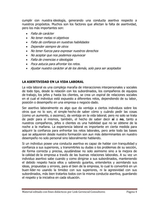 cumplir con nuestra ideología, generando una conducta asertiva respecto a
nuestros propósitos. Muchos son los factores que afectan la falta de asertividad,
pero los más importantes son:
      Falta de carácter
      No tener metas ni objetivos
      Falta de confianza en nuestras habilidades
      Depender siempre de otros
      No tener fuerza para expresar nuestros derechos
      No aceptar que nos podemos equivocar
      Falta de creencias e ideologías
      Poca astucia para afrontar los retos.
      Ajustar nuestro carácter al de los demás, solo para ser aceptados



LA ASERTIVIDAD EN LA VIDA LABORAL
La vida laboral es una compleja maraña de interacciones interpersonales y sociales
de todo tipo, desde la relación con los subordinados, los compañeros de equipos
de trabajo, los jefes y hasta los clientes, se crea un espiral de relaciones sociales
en el cual el individuo está expuesto a diferentes retos, dependiendo de su labor,
posición o desempeño en una empresa o negocio dado.
Ser asertivo laboralmente es algo que da ventaja a ciertos individuos sobre los
otros que no lo son, el simple hecho de saber cómo y cuándo pedir las cosas
(como un aumento, o ascenso), da ventaja en la vida laboral; pero no solo se trata
de pedir para sí mismos, también, el hecho de saber decir sí o no, tanto a
nuestros compañeros, jefes o clientes es una habilidad que no se obtiene de la
noche a la mañana. La experiencia laboral es importante en cierta medida para
adquirir la confianza para enfrentar los retos laborales, pero ante todo las bases
que se adquieren desde nuestra formación son aun más determinantes en nuestro
desempeño no solo personal sino laboralmente hablando.
Si un individuo posee una conducta asertiva es capaz de hablar con tranquilidad y
confianza a sus superiores, y transmitirles su dudas o los problemas de su sección,
de forma correcta y precisa, ayudándose no solo asimismo sino a la mejora de
la calidad de la empresa a través de las buenas relaciones laborales. A su vez un
individuo asertivo sabe cuando y como dirigirse a sus subordinados, manteniendo
el debido respeto hacia ellos y sabiendo guiarlos, entenderlos y asimilando sus
ideas, propuestas y errores, para el bien de la empresa, lo cual lo convertirá en un
buen líder no usando la timidez con sus superiores, ni la agresividad con sus
subordinados, más bien tratarlos todos con la misma conducta asertiva, guardando
el respeto y la iniciativa en cada situación.



Material editado con fines didácticos por Link Gerencial Consultores         Página 4
 