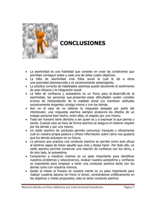 CONCLUSIONES



      La asertividad es una habilidad que consiste en crear las condiciones que
       permitan conseguir todos y cada uno de estos cuatro objetivos.
      La falta de asertividad crea fobia social la cual le da a otros
       una autoridad desmesurada y es excesivamente autoexigente.
      La práctica correcta de habilidades asertivas puede devolverle el sentimiento
       de auto eficacia y la integración social
      La falta de confianza y autoestima es un freno para el desarrollo de la
       asertividad, las personas que presentan estas dificultades suelen cometer
       errores de interpretación de la realidad social y/o mantener actitudes
       excesivamente exigentes consigo mismo y con los demás.
      Aún en el caso de no obtener la respuesta deseada por parte del
       interlocutor, una respuesta asertiva siempre producirá los efectos de un
       trabajo personal bien hecho, entre ellos, el respeto por uno mismo.
      Todo ser humano tiene derecho a ser quien es y a expresar lo que piensa y
       siente. Cuando esto se hace de forma asertiva se asegura el máximo respeto
       por los demás y por uno mismo.
      Un estilo asertivo de conducta permite comunicar tranquila y eficazmente
       cuál es nuestra propia postura y ofrece información sobre cómo nos gustaría
       que los demás actuasen en un futuro.
      La persona que practica una conducta asertiva se percibe como auto eficaz
       al sentirse capaz de hacer aquello que cree y desea hacer. Por todo ello, un
       estilo asertivo permite conservar una relación de confianza con los otros, y
       de otro lado, la autoestima.
      Conocernos a nosotros mismos es un paso importante para identificar
       nuestros problemas y solucionarnos, evaluar nuestra autoestima y confianza
       es importante para empezar a tener una conducta asertiva tanto con los
       demás como con nosotros mismos.
      Quitar el miedo al fracaso en nuestra mente es un paso importante para
       realizar nuestras labores sin freno ni temor, centrándonos enfáticamente en
       los objetivos y metas propuestos, esto es tener conducta asertiva

Material editado con fines didácticos por Link Gerencial Consultores        Página 7
 