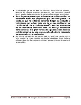    En situaciones en que se pone de manifiesto un conflicto de intereses,
       ocasionar las mínimas consecuencias negativas para uno mismo, para el
       otro, y para la relación, es muestra de que se está dominando la asertividad
    Sería ingenuo pensar que aplicando un estilo asertivo se
     obtendrán todos los propósitos que uno cree justos. Lo
     cierto, es que no todas las personas dirigen su conducta a
     entenderse con todos y cada uno de los que configuran su
     círculo social, por lo cual una posición asertiva aunque no
     dé los resultados deseados dará una ventaja emocional
     para enfrentar a la gran variedad de personas con las que
     se interactúan, a su vez se desarrolla el criterio necesario
     para entenderlas y analizarlas.
      Hay muchas técnicas para ser asertivo, todo es cuestión de cómo y cuándo
       saber usarlas, se deben manejar las distintas situaciones desde distintos
       enfoques dependiendo de nuestros intereses para expresarnos sin agredir ni
       ser agredidos.




Material editado con fines didácticos por Link Gerencial Consultores       Página 8
 
