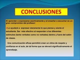El aprender a expresarse asertivamente y el enseñar a escuchar es un gran compromiso del profesor: Lo ayudará a  expresar claramente lo que piensa y siente el estudiante. Ser  más efectivo al responder a los diferentes estímulos (tanto verbales como no verbales) dentro y fuera del salón de clases.  Una comunicación eficaz permitirá crear un clima de respeto y confianza en el aula ,de tal forma que se elevará significativamente el aprendizaje. 