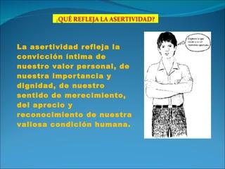 La asertividad refleja la convicción íntima de nuestro valor personal, de nuestra importancia y dignidad, de nuestro sentido de merecimiento, del aprecio y reconocimiento de nuestra valiosa condición humana. 