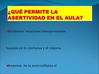Establecer relaciones interpersonales basadas en la confianza y el respeto. Aumenta  de la autoconfianza al expresarse con autenticidad. Se aclaran los malos entendidos. Suprime la tendencia a la agresividad. Se impide la manipulación y el abuso. Mejora la calidad del aprendizaje. 
