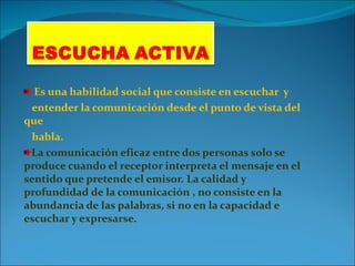 Es una habilidad social que consiste en escuchar  y  entender la comunicación desde el punto de vista del que habla. La comunicación eficaz entre dos personas solo se produce cuando el receptor interpreta el mensaje en el sentido que pretende el emisor. La calidad y profundidad de la comunicación , no consiste en la abundancia de las palabras, si no en la capacidad e escuchar y expresarse. 