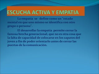 La empatía  se  define como un "estado mental en que uno mismo se identifica con otro grupo o persona". El desarrollar la empatía  permite cerrar la famosa brecha generacional, que no es otra cosa que la falta de capacidad de colocarse en los zapatos del joven a fin de poder orientarlo antes de cerrar las puertas de la comunicación.  