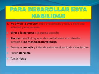 No dividir la atención  entre una persona y otra, o entre una actividad y una persona Mirar a la persona  a la que se escucha Atender  no sólo lo que se dice verbalmente sino atender también a  los mensajes no verbales Buscar la  empatía  y tratar de entender el punto de vista del otro Poner  atención. Tomar  notas 