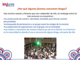 ¿Por qué algunos jóvenes consumen drogas?
Hay muchas razones y factores que van a depender de ello, sin embargo entre las
                          más comunes se encuentran:
•La construcción de nuestra identidad, ineludible para formar nuestra
personalidad;
•La búsqueda de pertenencia a un grupo como los amigos de la escuela;
•La exploración de experiencias con el grupo o en la intimidad;
•Los estilos y costumbres de nuestro entorno ya sea en la familia, en el barrio o
en la comunidad en donde el uso y consumo de alguna droga, son parte de ello.
 