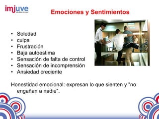 Emociones y Sentimientos


•   Soledad
•   culpa
•   Frustración
•   Baja autoestima
•   Sensación de falta de control
•   Sensación de incomprensión
•   Ansiedad creciente

Honestidad emocional: expresan lo que sienten y "no
  engañan a nadie".
 