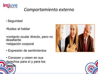Comportamiento externo

• Seguridad

•fluidez al hablar

•contacto ocular directo, pero no
desafiante
•relajación corporal

• Expresión de sentimientos

• Conocen y creen en sus
derechos para sí y para los
demás.
 