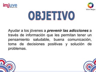 Ayudar a los jóvenes a prevenir las adicciones a
través de información que les permitan tener un
pensamiento saludable, buena comunicación,
toma de decisiones positivas y solución de
problemas.
 