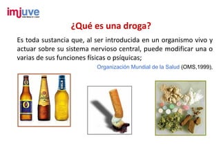 ¿Qué es una droga?
Es toda sustancia que, al ser introducida en un organismo vivo y
actuar sobre su sistema nervioso central, puede modificar una o
varias de sus funciones físicas o psíquicas;
                          Organización Mundial de la Salud (OMS,1999),
 