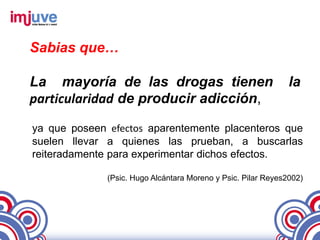 Sabias que…

La mayoría de las drogas tienen                                la
particularidad de producir adicción,

ya que poseen efectos aparentemente placenteros que
suelen llevar a quienes las prueban, a buscarlas
reiteradamente para experimentar dichos efectos.

              (Psic. Hugo Alcántara Moreno y Psic. Pilar Reyes2002)
 