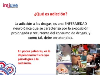 ¿Qué es adicción?

  La adicción a las drogas, es una ENFERMEDAD
 neurológica que se caracteriza por la exposición
prolongada y recurrente del consumo de drogas, y
           como tal, debe ser atendida.


    En pocas palabras, es la
    dependencia física y/o
    psicológica a la
    sustancia.
 